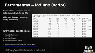 Ferramentas – iodump (script)
Informações	
  que	
  ele	
  coleta:	
  
	
  
•  Status	
  de	
  ﬁlesystem	
  
•  Status	
  de	
  ipc	
  
•  Status	
  de	
  sockets	
  
•  Status	
  de	
  conexões	
  TCP/IP	
  
•  Há	
  necessidade	
  de	
  instalacão	
  no	
  CentOS	
  -­‐	
  wget	
  
hnp://aspersa.googlecode.com/svn/trunk/iodump	
  
•  echo	
  1	
  >	
  /proc/sys/vm/block_dump	
  (precisa	
  ser	
  implementado	
  
para	
  que	
  ele	
  funcione)	
  
Ferramenta	
  que	
  apresenta	
  os	
  meus	
  
dados	
  quevmstat,	
  iostat	
  e	
  o	
  ifstat	
  
	
  
while	
  true;	
  do	
  sleep	
  1;	
  dmesg	
  -­‐c;	
  
done	
  |	
  perl	
  iodump	
  
	
  
 