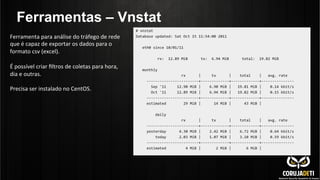 Ferramentas – Vnstat
Ferramenta	
  para	
  análise	
  do	
  tráfego	
  de	
  rede	
  
que	
  é	
  capaz	
  de	
  exportar	
  os	
  dados	
  para	
  o	
  
formato	
  csv	
  (excel).	
  
	
  
É	
  possível	
  criar	
  ﬁltros	
  de	
  coletas	
  para	
  hora,	
  
dia	
  e	
  outras.	
  
	
  
Precisa	
  ser	
  instalado	
  no	
  CentOS.	
  
	
  
	
  
 