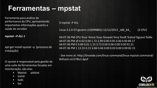 Ferramentas – mpstat
Ferramenta	
  para	
  análise	
  de	
  
performance	
  da	
  CPU,	
  apresentando	
  
importantes	
  informações	
  quanto	
  a	
  
saúde	
  do	
  servidor	
  
	
  
mpstat	
  –P	
  ALL	
  1	
  
	
  
	
  
apt-­‐get	
  install	
  sysstat	
  –y	
  	
  (processo	
  de	
  
instalação)	
  
	
  
	
  
O	
  sysstat	
  é	
  responsável	
  pela	
  gestão	
  de	
  
uma	
  suíte	
  de	
  ferramentas	
  focadas	
  em	
  
monitoração,	
  são	
  elas:	
  
•  Mpstat	
  	
  	
  	
  	
  	
  pidstat	
   	
  	
  
•  Iostat	
  	
  	
  	
  	
  	
  	
  	
  	
  	
  	
  	
  	
  	
  	
  
•  Sadc	
  
•  Sar	
  
$	
  mpstat	
  -­‐P	
  ALL	
  
	
  
Linux	
  3.2.0-­‐57-­‐generic	
  (USERNB01)	
  12/12/2013	
  _x86_64_ 	
  (2	
  CPU)	
  
	
  
04:07:36	
  PM	
  CPU	
  %usr	
  %nice	
  %sys	
  %iowait	
  %irq	
  %so•	
  %steal	
  %guest	
  %idle	
  
04:07:36	
  PM	
  all	
  6.02	
  0.04	
  1.72	
  2.99	
  0.00	
  0.05	
  0.00	
  0.00	
  89.17	
  
04:07:36	
  PM	
  0	
  3.84	
  0.01	
  1.15	
  3.72	
  0.00	
  0.06	
  0.00	
  0.00	
  91.21	
  
04:07:36	
  PM	
  1	
  13.55	
  0.15	
  3.66	
  0.46	
  0.00	
  0.03	
  0.00	
  0.00	
  82.15	
  
	
  
-­‐	
  See	
  more	
  at:	
  hnp://linoxide.com/linux-­‐command/linux-­‐mpstat-­‐command/
#sthash.nLCLYBo1.dpuf	
  
 