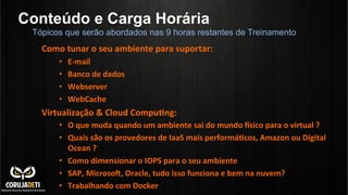 Conteúdo e Carga Horária
	
  
Como	
  tunar	
  o	
  seu	
  ambiente	
  para	
  suportar:	
  
•  E-­‐mail	
  
•  Banco	
  de	
  dados	
  
•  Webserver	
  
•  WebCache	
  
Virtualização	
  &	
  Cloud	
  Compu?ng:	
  
•  O	
  que	
  muda	
  quando	
  um	
  ambiente	
  sai	
  do	
  mundo	
  ksico	
  para	
  o	
  virtual	
  ?	
  
•  Quais	
  são	
  os	
  provedores	
  de	
  IaaS	
  mais	
  performá?cos,	
  Amazon	
  ou	
  Digital	
  
Ocean	
  ?	
  
•  Como	
  dimensionar	
  o	
  IOPS	
  para	
  o	
  seu	
  ambiente	
  
•  SAP,	
  Microson,	
  Oracle,	
  tudo	
  isso	
  funciona	
  e	
  bem	
  na	
  nuvem?	
  
•  Trabalhando	
  com	
  Docker	
  
Tópicos que serão abordados nas 9 horas restantes de Treinamento
 