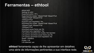 Ferramentas – ethtool
ethtool eth2
Settings for eth2:
Supported ports: [ TP ]
Supported link modes: 10baseT/Half 10baseT/Full
100baseT/Half 100baseT/Full
1000baseT/Full
Supports auto-negotiation: Yes
Advertised link modes: 10baseT/Half 10baseT/Full
100baseT/Half 100baseT/Full
1000baseT/Full
Advertised pause frame use: No
Advertised auto-negotiation: Yes
Link partner advertised link modes: Not reported
Link partner advertised pause frame use: No
Link partner advertised auto-negotiation: No
Speed: 1000Mb/s
Duplex: Full
Link detected: yes
ethtool ferramenta capaz de lhe apresentar em detalhes
uma série de informações pertinentes a sua interface rede.
 