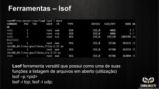 Ferramentas – lsof
Lsof ferramenta versátil que possui como uma de suas
funções a listagem de arquivos em aberto (utilização)
lsof –p <pid>
lsof -i tcp; lsof -i udp;
 