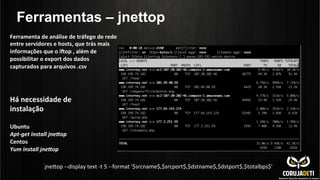 Ferramentas – jnettop
Ferramenta	
  de	
  análise	
  de	
  tráfego	
  de	
  rede	
  
entre	
  servidores	
  e	
  hosts,	
  que	
  trás	
  mais	
  
informações	
  que	
  o	
  inop	
  ,	
  além	
  de	
  
possibilitar	
  o	
  export	
  dos	
  dados	
  
capturados	
  para	
  arquivos	
  .csv	
  
	
  
Há	
  necessidade	
  de	
  
instalação	
  
	
  
Ubuntu	
  
Apt-­‐get	
  install	
  jneHop	
  
Centos	
  
Yum	
  install	
  jneHop	
  
	
  
jnenop	
  -­‐-­‐display	
  text	
  -­‐t	
  5	
  -­‐-­‐format	
  '$srcname$,$srcport$,$dstname$,$dstport$,$totalbps$'	
  
 