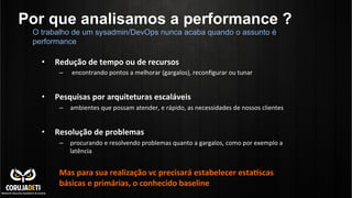 Por que analisamos a performance ?
•  Redução	
  de	
  tempo	
  ou	
  de	
  recursos	
  	
  
–  	
  encontrando	
  pontos	
  a	
  melhorar	
  (gargalos),	
  reconﬁgurar	
  ou	
  tunar	
  
•  Pesquisas	
  por	
  arquiteturas	
  escaláveis	
  	
  
–  ambientes	
  que	
  possam	
  atender,	
  e	
  rápido,	
  as	
  necessidades	
  de	
  nossos	
  clientes	
  
•  Resolução	
  de	
  problemas	
  	
  
–  procurando	
  e	
  resolvendo	
  problemas	
  quanto	
  a	
  gargalos,	
  como	
  por	
  exemplo	
  a	
  	
  
latência	
  
Mas	
  para	
  sua	
  realização	
  vc	
  precisará	
  estabelecer	
  esta*scas	
  
básicas	
  e	
  primárias,	
  o	
  conhecido	
  baseline	
  
O trabalho de um sysadmin/DevOps nunca acaba quando o assunto é
performance
 