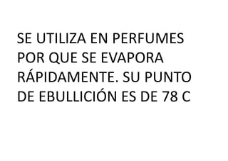 SE UTILIZA EN PERFUMES
POR QUE SE EVAPORA
RÁPIDAMENTE. SU PUNTO
DE EBULLICIÓN ES DE 78 C
 