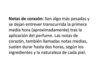 Notas de corazón: Son algo más pesadas y
se dejan entrever transcurrida la primera
media hora (aproximadamente) tras la
aplicación del perfume. Las notas de
corazón, también llamadas notas medias,
suelen durar hasta dos horas, según los
ingredientes y la naturaleza de cada piel.
 