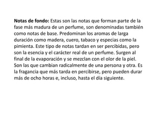Notas de fondo: Estas son las notas que forman parte de la
fase más madura de un perfume, son denominadas también
como notas de base. Predominan los aromas de larga
duración como madera, cuero, tabaco y especias como la
pimienta. Este tipo de notas tardan en ser percibidas, pero
son la esencia y el carácter real de un perfume. Surgen al
final de la evaporación y se mezclan con el olor de la piel.
Son las que cambian radicalmente de una persona y otra. Es
la fragancia que más tarda en percibirse, pero pueden durar
más de ocho horas e, incluso, hasta el día siguiente.
 