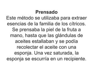 Prensado
Este método se utilizaba para extraer
esencias de la familia de los cítricos.
Se prensaba la piel de la fruta a
mano, hasta que las glándulas de
aceites estallaban y se podía
recolectar el aceite con una
esponja. Una vez saturada, la
esponja se escurría en un recipiente.
 