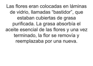 Las flores eran colocadas en láminas
de vidrio, llamadas “bastidor”, que
estaban cubiertas de grasa
purificada. La grasa absorbía el
aceite esencial de las flores y una vez
terminado, la flor se removía y
reemplazaba por una nueva.
 