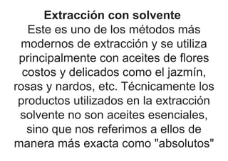 Extracción con solvente
Este es uno de los métodos más
modernos de extracción y se utiliza
principalmente con aceites de flores
costos y delicados como el jazmín,
rosas y nardos, etc. Técnicamente los
productos utilizados en la extracción
solvente no son aceites esenciales,
sino que nos referimos a ellos de
manera más exacta como "absolutos"
 