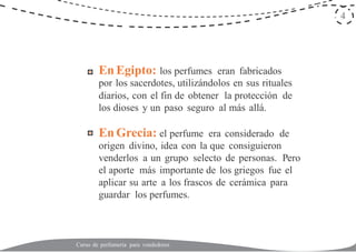 4
En Egipto: los perfumes eran fabricados
por los sacerdotes, utilizándolos en sus rituales
diarios, con el fin de obtener la protección de
los dioses y un paso seguro al más allá.
En Grecia: el perfume era considerado de
origen divino, idea con la que consiguieron
venderlos a un grupo selecto de personas. Pero
el aporte más importante de los griegos fue el
aplicar su arte a los frascos de cerámica para
guardar los perfumes.
Curso de perfumería para vendedores
 