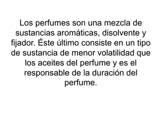 Los perfumes son una mezcla de
sustancias aromáticas, disolvente y
fijador. Éste último consiste en un tipo
de sustancia de menor volatilidad que
los aceites del perfume y es el
responsable de la duración del
perfume.
 