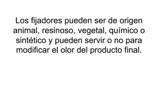Los fijadores pueden ser de origen
animal, resinoso, vegetal, químico o
sintético y pueden servir o no para
modificar el olor del producto final.
 