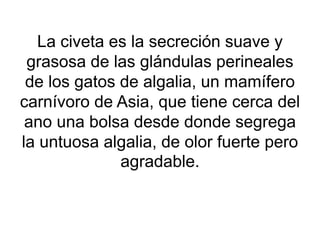 La civeta es la secreción suave y
grasosa de las glándulas perineales
de los gatos de algalia, un mamífero
carnívoro de Asia, que tiene cerca del
ano una bolsa desde donde segrega
la untuosa algalia, de olor fuerte pero
agradable.
 