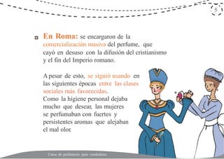 5
En Roma: se encargaron de la
comercialización masiva del perfume, que
cayó en desuso con la difusión del cristianismo
y el fin del Imperio romano.
A pesar de esto, se siguió usando en
las siguientes épocas entre las clases
sociales más favorecidas.
Como la higiene personal dejaba
mucho que desear, las mujeres
se perfumaban con fuertes y
persistentes aromas que alejaban
el mal olor.
Curso de perfumería para vendedores
 
