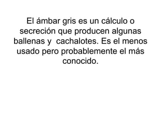 El ámbar gris es un cálculo o
secreción que producen algunas
ballenas y cachalotes. Es el menos
usado pero probablemente el más
conocido.
 