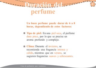 Duración del 9
perfume
Un buen perfume puede durar de 6 a 8
horas, dependiendo de estos factores:
Tipo de piel: En una piel seca, el perfume
dura poco, por lo que se precisa un
aroma profundo y complejo.
Clima: Durante el invierno, se
recomienda una fragancia intensa y
cálida, mientras que en verano, se
sugieren fragancias suaves y refrescantes.
Curso de perfumería para vendedores
 