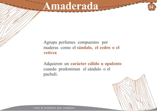 Amaderada 14
Agrupa perfumes compuestos por
maderas como el sándalo, el cedro o el
vetiver.
Adquieren un carácter cálido u opulento
cuando predominan
pachuli.
el sándalo o el
Curso de perfumería para vendedores
 