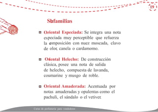 Su
Or
es
la c
de
Or
19
bfamilias
iental Especiada: Se integra una nota
peciada muy perceptible que refuerza
omposición con nuez moscada, clavo
olor, canela o cardamomo.
iental Helecho: De construcción
clásica, posee una nota de salida
de helecho, compuesta de lavanda,
coumarine y musgo de roble.
Oriental Amaderada: Acentuada por
notas amaderadas y opulentas como el
pachuli, el sándalo o el vetiver.
Curso de perfumería para vendedores
 