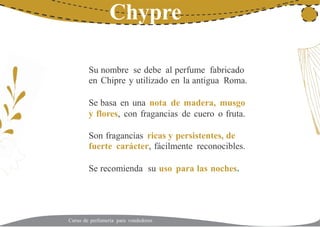 21Chypre
Su
en
nombre se debe al perfume fabricado
Chipre y utilizado en la antigua Roma.
Se basa en una nota de madera, musgo
y flores, con fragancias de cuero o fruta.
Son fragancias ricas y persistentes, de
fuerte carácter, fácilmente reconocibles.
Se recomienda su uso para las noches.
Curso de perfumería para vendedores
 