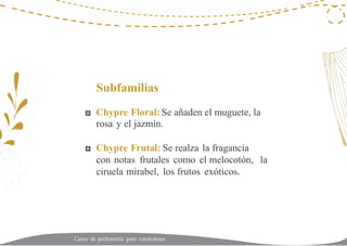 22
Subfamilias
Chypre Floral: Se añaden el muguete, la
rosa y el jazmín.
Chypre Frutal: Se realza la fragancia
con notas frutales como el melocotón,
ciruela mirabel, los frutos exóticos.
la
Curso de perfumería para vendedores
 