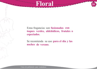 Floral 24
Estas fragancias son fusionadas con
toques verdes, aldehídicos, frutales o
especiados.
Se recomienda su uso para el día y las
noches de verano.
Curso de perfumería para vendedores
 
