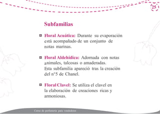 S
F
e
n
F
a
E
d
25
ubfamilias
loral Acuática: Durante su evaporación
stá acompañado de un conjunto de
otas marinas.
loral Aldehídica: Adornada con notas
nimales, talcosas o amaderadas.
sta subfamilia apareció tras la creación
el n°5 de Chanel.
Floral Clavel: Se utiliza el clavel en
la elaboración de creaciones ricas y
armoniosas.
Curso de perfumería para vendedores
 