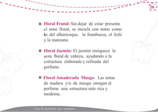F
e
l
F
n
e
p
F
26
loral Frutal: Sin dejar de estar presente
l tono floral, se mezcla con notas como
as del albaricoque, la frambuesa, el lichi
y la manzana.
loral Jazmín: El jazmín enriquece la
ota floral de cabeza, ayudando a la
structura elaborada y refinada del
erfume.
loral Amaderada Musgo: Las notas
de madera y/o de musgo otorgan al
perfume una estructura más rica y
moderna.
Curso de perfumería para vendedores
 