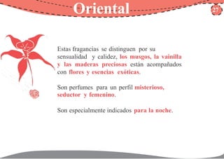 Oriental 27
Estas fragancias se distinguen por su
sensualidad y calidez, los musgos, la vainilla
y las maderas preciosas están acompañados
con flores y esencias exóticas.
Son perfumes para un perfil misterioso,
seductor y femenino.
Son especialmente indicados para la noche.
 