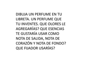 DIBUJA UN PERFUME EN TU
LIBRETA. UN PERFUME QUE
TU INVENTES. QUE OLORES LE
AGREGARÍAS? QUE ESENCIAS
TE GUSTARÍA USAR COMO
NOTA DE SALIDA, NOTA DE
CORAZÓN Y NOTA DE FONDO?
QUE FIJADOR USARÍAS?
 