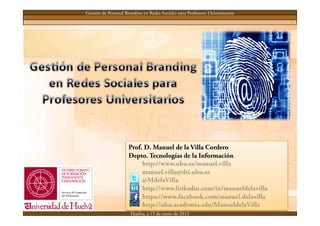 Gestión de Personal Branding en Redes Sociales para Profesores Universitarios




                      Prof. D. Manuel de la Villa Cordero
                      Depto. Tecnologías de la Información
                           http://www.uhu.es/manuel.villa
                           manuel.villa@dti.uhu.es
                           @MdelaVilla
                           http://www.linkedin.com/in/manueldelavilla
                           https://www.facebook.com/manuel.delavilla
                           http://uhu.academia.edu/ManueldelaVilla
                       Huelva, a 15 de enero de 2013
 