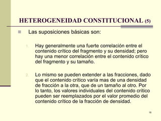 18
HETEROGENEIDAD CONSTITUCIONAL (5)
 Las suposiciones básicas son:
1. Hay generalmente una fuerte correlación entre el
contenido crítico del fragmento y su densidad; pero
hay una menor correlación entre el contenido crítico
del fragmento y su tamaño.
2. Lo mismo se pueden extender a las fracciones, dado
que el contenido crítico varía mas de una densidad
de fracción a la otra, que de un tamaño al otro. Por
lo tanto, los valores individuales del contenido crítico
pueden ser reemplazados por el valor promedio del
contenido crítico de la fracción de densidad.
 