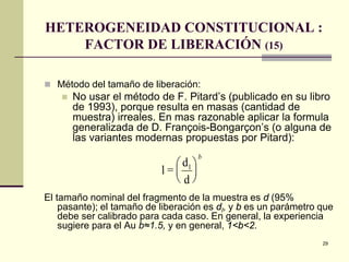 29
HETEROGENEIDAD CONSTITUCIONAL :
FACTOR DE LIBERACIÓN (15)
 Método del tamaño de liberación:
 No usar el método de F. Pitard’s (publicado en su libro
de 1993), porque resulta en masas (cantidad de
muestra) irreales. En mas razonable aplicar la formula
generalizada de D. François-Bongarçon’s (o alguna de
las variantes modernas propuestas por Pitard):
El tamaño nominal del fragmento de la muestra es d (95%
pasante); el tamaño de liberación es dl, y b es un parámetro que
debe ser calibrado para cada caso. En general, la experiencia
sugiere para el Au b≈1.5, y en general, 1<b<2.
l =
d
d
l





b
 