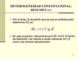31
HETEROGENEIDAD CONSTITUCIONAL:
RESUMEN (17)
 Por lo tanto, la ecuación que se usa en práctica para
determinar IHL es:
 En esta ecuación, típicamente g=0.25, f=0.5. El factor
de liberación l se calcula a veces utilizando b=1.5
como una primera aproximación.
IH lL = c f g d3
⋅ ⋅ ⋅ ⋅
 