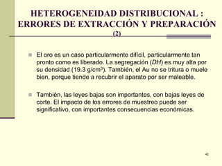 42
HETEROGENEIDAD DISTRIBUCIONAL :
ERRORES DE EXTRACCIÓN Y PREPARACIÓN
(2)
 El oro es un caso particularmente difícil, particularmente tan
pronto como es liberado. La segregación (DH) es muy alta por
su densidad (19.3 g/cm3). También, el Au no se tritura o muele
bien, porque tiende a recubrir el aparato por ser maleable.
 También, las leyes bajas son importantes, con bajas leyes de
corte. El impacto de los errores de muestreo puede ser
significativo, con importantes consecuencias económicas.
 