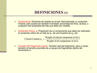 5
DEFINICIONES (1)
 Componente: Elemento de interés en el lote. Normalmente un contenido
mineral, pero puede ser también humedad, porcentaje de finos, dureza, o
cualquier otra propiedad del lote que debe ser medida.
 Contenido Crítico, a: Proporción de un componente que debe ser estimado;
el contenido crítico de un lote es aL, de una muestra es aS, etc.
 Tamaño del Fragmento dα(cm): Tamaño real del fragmento, pero a veces
también el tamaño promedio de un grupo de fragmentos dentro del
incremento α.
Critical Content a
Weight of critical component in lot L
Weight of all components in lot L
L =
 