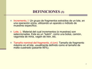 7
DEFINICIONES (3)
 Incremento, I: Un grupo de fragmentos extraídos de un lote, en
una operación única, utilizando un aparato o método de
muestreo específico.
 Lote, L: Material del cual incrementos (o muestras) son
seleccionadas. Este es un “batch”, como una bolsa, camión,
vagoneta de mina, vagón de tren, etc.
 Tamaño nominal del fragmento, d (cm): Tamaño de fragmento
máximo en el lote, usualmente definido como el tamaño de
malla cuadrado (pasante 95%).
 