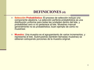 8
DEFINICIONES (4)
 Selección Probabilística: El proceso de selección incluye una
componente aleatoria. La selección perfecta probabilística es una
distribución uniforme para todas las unidades dentro del lote, y
probabilidad cero si no pertenece al lote. Muestreo manual
generalmente no es probabilístico; buen ejemplo de cómo no
muestrear.
 Muestra: Una muestra es el agrupamiento de varios incrementos, y
representa el lote. Submuestras (también llamadas muestras) se
obtienen extrayendo porciones de la muestra original.
 