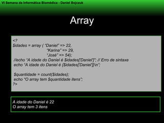 VI Semana da Informática Biomédica - Daniel Bojczuk




                                          Array
      <?
      $idades = array ( “Daniel” => 22,
                         “Karina” => 29,
                         “José” => 54);
       //echo “A idade do Daniel é $idades['Daniel']”; // Erro de sintaxe
       echo “A idade do Daniel é {$idades['Daniel']}n”;

       $quantidade = count($idades);
       echo “O array tem $quantidade itens”;
      ?>



      A idade do Daniel é 22
      O array tem 3 itens
 