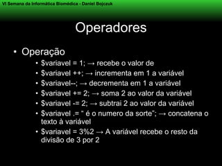 VI Semana da Informática Biomédica - Daniel Bojczuk




                                 Operadores
     • Operação
               • $variavel = 1; → recebe o valor de
               • $variavel ++; → incrementa em 1 a variável
               • $variavel--; → decrementa em 1 a variável
               • $variavel += 2; → soma 2 ao valor da variável
               • $variavel -= 2; → subtrai 2 ao valor da variável
               • $variavel .= “ é o numero da sorte”; → concatena o
                 texto à variável
               • $variavel = 3%2 → A variável recebe o resto da
                 divisão de 3 por 2
 