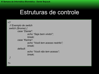 VI Semana da Informática Biomédica - Daniel Bojczuk




                   Estruturas de controle
      <?
        // Exemplo de switch
       switch ($nome) {
               case “Daniel”:
                        echo “Seja bem vindo!”;
                        break;
               case “Karina”:
                        echo “Você tem acesso restrito”;
                        break;
               default:
                        echo “Você não tem acesso”;
                        break;
        }

      ?>
 