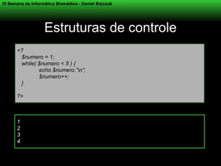 VI Semana da Informática Biomédica - Daniel Bojczuk




                   Estruturas de controle
      <?
       $numero = 1;
       while( $numero < 5 ) {
              echo $numero.”n”;
              $numero++;
       }

      ?>



      1
      2
      3
      4
 