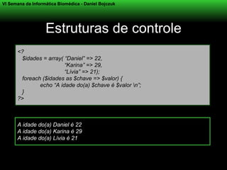 VI Semana da Informática Biomédica - Daniel Bojczuk




                   Estruturas de controle
      <?
       $idades = array( “Daniel” => 22,
                        “Karina” => 29,
                        “Lívia” => 21);
       foreach ($idades as $chave => $valor) {
              echo “A idade do(a) $chave é $valor n”;
       }
      ?>



      A idade do(a) Daniel é 22
      A idade do(a) Karina é 29
      A idade do(a) Lívia é 21
 