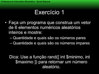VI Semana da Informática Biomédica - Daniel Bojczuk




                                  Exercício 1
    • Faça um programa que construa um vetor
      de 6 elementos numéricos aleatórios
      inteiros e mostre:
         – Quantidade e quais são os números pares
         – Quantidade e quais são os números impares


        Dica: Use a função rand([ int $minimo, int
           $maximo ]) para retornar um número
                        aleatório.
 
