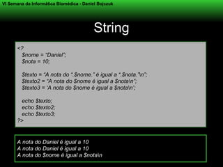 VI Semana da Informática Biomédica - Daniel Bojczuk




                                          String
      <?
       $nome = “Daniel”;
       $nota = 10;

        $texto = “A nota do “.$nome.” é igual a “.$nota.”n”;
        $texto2 = “A nota do $nome é igual a $notan”;
        $texto3 = ‘A nota do $nome é igual a $notan’;

       echo $texto;
       echo $texto2;
       echo $texto3;
      ?>


      A nota do Daniel é igual a 10
      A nota do Daniel é igual a 10
      A nota do $nome é igual a $notan
 