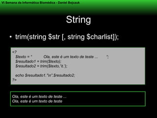 VI Semana da Informática Biomédica - Daniel Bojczuk




                                          String
     • trim(string $str [, string $charlist]);

      <?
       $texto = “       Ola, este é um texto de teste ...   “;
       $resultado1 = trim($texto);
       $resultado2 = trim($texto,’t.’);

       echo $resultado1.”n”.$resultado2;
      ?>



      Ola, este é um texto de teste ...
      Ola, este é um texto de teste
 