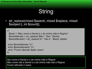 VI Semana da Informática Biomédica - Daniel Bojczuk




                                          String
     • str_replace(mixed $search, mixed $replace, mixed
       $subject [, int $count]);

      <?
       $texto = “Meu nome é Daniel e o da minha mãe é Regina”;
       $textoAlterado = str_replace(“Meu”, “Seu”, $texto);
       $textoAlterado2 = str_replace(“é”, “não é” , $texto, $qtde);

       echo $textoAlterado.”n”;
       echo $textoAlterado2.”n”;
       echo “Foram alterado $qtde vezes”;
      ?>


      Seu nome é Daniel e o da minha mãe é Regina
      Meu nome não é Daniel e o da minha mãe não é Regina
      Foram alterado 2 vezes
 