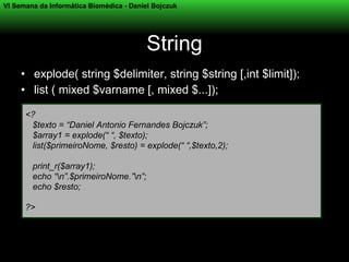 VI Semana da Informática Biomédica - Daniel Bojczuk




                                          String
     • explode( string $delimiter, string $string [,int $limit]);
     • list ( mixed $varname [, mixed $...]);

      <?
       $texto = “Daniel Antonio Fernandes Bojczuk”;
       $array1 = explode(“ “, $texto);
       list($primeiroNome, $resto) = explode(“ “,$texto,2);

        print_r($array1);
        echo “n”.$primeiroNome.”n”;
        echo $resto;

      ?>
 