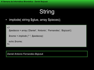 VI Semana da Informática Biomédica - Daniel Bojczuk




                                          String
     • implode( string $glue, array $pieces);

      <?
       $pedacos = array (‘Daniel’, ‘Antonio’, ‘Fernandes’, ‘Bojczuk’);

        $nome = implode (“ “, $pedacos);

       echo $nome;
      ?>



      Daniel Antonio Fernandes Bojczuk
 