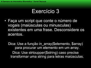 VI Semana da Informática Biomédica - Daniel Bojczuk




                                  Exercício 3
    • Faça um script que conte o número de
      vogais (maiúsculas ou minusculas)
      existentes em uma frase. Desconsidere os
      acentos.

        Dica: Use a função in_array($elemento, $array)
            para procurar um elemento em um array.
           Dica: Use strtoupper($string) caso precise
         transformar uma string para letras maiúsculas.
 